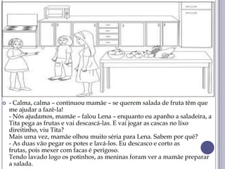  - Calma, calma – continuou mamãe – se querem salada de fruta têm que
me ajudar a fazê-la!
- Nós ajudamos, mamãe – falou Lena – enquanto eu apanho a saladeira, a
Tita pega as frutas e vai descascá-las. E vai jogar as cascas no lixo
direitinho, viu Tita?
Mais uma vez, mamãe olhou muito séria para Lena. Sabem por quê?
- As duas vão pegar os potes e lavá-los. Eu descasco e corto as
frutas, pois mexer com facas é perigoso.
Tendo lavado logo os potinhos, as meninas foram ver a mamãe preparar
a salada.
 