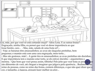 Uai, mãe, por que você só está cortando maçã? - falou Lena. E as outras frutas? -
Engraçado, minha filha, eu pensei que você só desse importância ao que
fosse bonito, caro... - Mas, mãe, salada de uma fruta só?...
- Veja: as bananas têm amassadinhos; as uvas são daquelas pretinhas, bem
pequenas; o mamão está com uma cara engraçada, meio torto...
- Mas são gostosos, mãe!... A gente tira os amassadinhos; as uvas pretinhas são docinhas...
E que importância tem o mamão estar torto, se ele estiver docinho – argumentou a
menina. - Que bom que você pensa assim, filhinha! Pelo jeito que você trata as pessoas que
são diferentes de você, até cheguei a imaginar que julgava pela aparência... Realmente, no
reino da pessoas, como no reino das frutas, existem diferenças, o que não quer dizer que a
cor, o tamanho, a riqueza, possam fazer melhor ou pior...
 