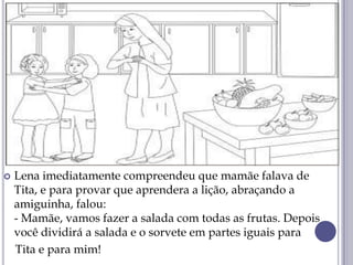  Lena imediatamente compreendeu que mamãe falava de
Tita, e para provar que aprendera a lição, abraçando a
amiguinha, falou:
- Mamãe, vamos fazer a salada com todas as frutas. Depois
você dividirá a salada e o sorvete em partes iguais para
Tita e para mim!
 