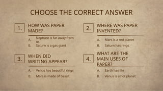 CHOOSE THE CORRECT ANSWER
Neptune is far away from
us
HOW WAS PAPER
MADE?
1.
A.
Saturn is a gas giant
B.
Mars is a red planet
WHERE WAS PAPER
INVENTED?
2.
A.
Saturn has rings
B.
Venus has beautiful rings
WHEN DID
WRITING APPEAR?
3.
A.
Mars is made of basalt
B.
Earth has life
WHAT ARE THE
MAIN USES OF
PAPER?
4.
A.
Venus is a hot planet
B.
 