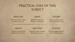 PRACTICAL USES OF THIS
SUBJECT
MERCURY
Mercury is the closest
planet to the Sun
Venus is the second
planet from the Sun
MARS
Despite being red,
Mars is a cold place
SATURN
Saturn is a gas giant
and has several rings
VENUS NEPTUNE
Neptune is the farthest
planet from the Sun
JUPITER
It’s the biggest planet
in the Solar System
 