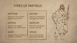 NEPTUNE
Neptune is the farthest
planet from the Sun
JUPITER
Jupiter is the biggest
planet in the Solar System
SATURN
Saturn is composed of
hydrogen and helium
MERCURY
Mercury is the closest
planet to the Sun
TYPES OF PAPYRUS
MARS
Despite being red, Mars is
actually a cold place
VENUS
Venus is the second
planet from the Sun
 
