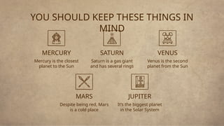 JUPITER
YOU SHOULD KEEP THESE THINGS IN
MIND
Despite being red, Mars
is a cold place
SATURN
Saturn is a gas giant
and has several rings
MERCURY
Mercury is the closest
planet to the Sun
VENUS
Venus is the second
planet from the Sun
It’s the biggest planet
in the Solar System
MARS
 