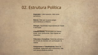 02. Estrutura Política
Imperador: Líder supremo, visto como
semidivino.
Nobres: Elite que ocupava cargos
administrativos e militares.
Clérigos: Sacerdotes responsáveis por rituais
e educação.
Cidades-Estado: Governadas por líderes
locais, eram autônomas, mas sujeitas ao
imperador.
Tribunais e Conselhos: Sistemas judiciais e
de tomada de decisão com participação de
nobres.
Camponeses e Trabalhadores: Base da
sociedade, essenciais para a economia, mas
com pouca influência política.
 