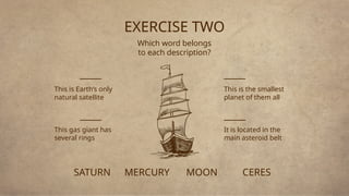 EXERCISE TWO
Which word belongs
to each description?
MERCURY
This is the smallest
planet of them all
MOON
This is Earth’s only
natural satellite
CERES
It is located in the
main asteroid belt
SATURN
This gas giant has
several rings
_____
_____
_____
_____
 