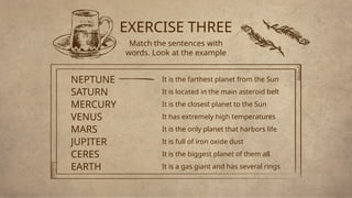 EXERCISE THREE
Match the sentences with
words. Look at the example
It is the farthest planet from the Sun
NEPTUNE
It is located in the main asteroid belt
SATURN
It is the closest planet to the Sun
MERCURY
It has extremely high temperatures
VENUS
It is the only planet that harbors life
MARS
It is full of iron oxide dust
JUPITER
It is the biggest planet of them all
CERES
It is a gas giant and has several rings
EARTH
 