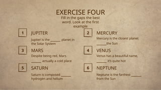 EXERCISE FOUR
Fill in the gaps the best
word. Look at the first
example
NEPTUNE
Neptune is the farthest _____
from the Sun
JUPITER
Jupiter is the _____ planet in
the Solar System
SATURN
Saturn is composed _____
hydrogen and helium
MERCURY
Mercury is the closest planet
_____the Sun
MARS
Despite being red, Mars
_____ actually a cold place
VENUS
Venus has a beautiful name,
_____ it’s quite hot
1 2
3 4
5 6
 