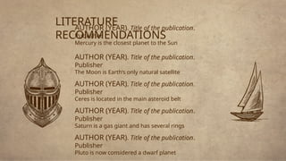 AUTHOR (YEAR). Title of the publication.
Publisher
Mercury is the closest planet to the Sun
AUTHOR (YEAR). Title of the publication.
Publisher
The Moon is Earth’s only natural satellite
AUTHOR (YEAR). Title of the publication.
Publisher
Ceres is located in the main asteroid belt
AUTHOR (YEAR). Title of the publication.
Publisher
Saturn is a gas giant and has several rings
AUTHOR (YEAR). Title of the publication.
Publisher
Pluto is now considered a dwarf planet
LITERATURE
RECOMMENDATIONS
 