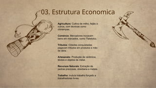 03. Estrutura Economica
Agricultura: Cultivo de milho, feijão e
outros, com técnicas como
chinampas.
Comércio: Mercadores trocavam
bens em mercados, como Tlatelolco.
Tributos: Cidades conquistadas
pagavam tributos em produtos e mão
de obra.
Artesanato: Produção de cerâmica,
têxteis e objetos de metal.
Recursos Naturais: Extração de
pedras preciosas, obsidiana e metais.
Trabalho: Incluía trabalho forçado e
trabalhadores livres.
 