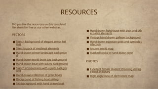 RESOURCES
Did you like the resources on this template?
Get them for free at our other websites.
VECTORS
■ Sketch background of elegant armor hel
met
■ Sketchy pack of medieval elements
■ Hand drawn winter landscape backgroun
d
■ Hand drawn world book day background
■ Hand drawn boat with waves background
■ Sketch of mountains with a path backgro
und
■ Hand-drawn collection of great boats
■ Background of fishing boat sailing
■ Sea background with hand drawn boat
■ Hand drawn lighthouse with boat and oth
er sailor elements
■ Vintage hand drawn galleon background
■ Hand drawn egyptian gods and symbols c
ollection
■ Ancient world map
■ Stacked books in hand drawn style
PHOTOS
■ Excellent female student choosing vintag
e book in library
■ High angle view of old historic map
 
