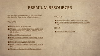 PREMIUM RESOURCES
Did you like the resources on this template?
Get them for free at our other websites.
VECTORS
■ Ethnic native american set
■ Vintage books sketch seamless pattern wi
th bird feather tea cup and glasses vector
illustration
■ Ships and boats sketch set
■ Hand drawn flat design mythology illustra
tion
■ Hand drawn egyptian elements
■ Hand drawn flat design mythology illustra
tion I
■ Vintage background with knight helmet
PHOTOS
■ Magnifying glass and compass on maps
■ Antique travel supplies near small notebo
ok
ICONS
■ History lineal icon pack
 