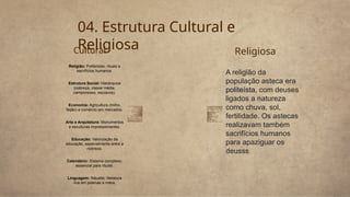 Religião: Politeístas; rituais e
sacrifícios humanos.
Estrutura Social: Hierárquica
(nobreza, classe média,
camponeses, escravos).
Economia: Agricultura (milho,
feijão) e comércio em mercados.
Arte e Arquitetura: Monumentos
e esculturas impressionantes.
Educação: Valorização da
educação, especialmente entre a
nobreza.
Calendário: Sistema complexo,
essencial para rituais.
Linguagem: Náuatle; literatura
rica em poemas e mitos.
04. Estrutura Cultural e
Religiosa Religiosa
A religião da
população asteca era
politeísta, com deuses
ligados a natureza
como chuva, sol,
fertilidade. Os astecas
realizavam também
sacrifícios humanos
para apaziguar os
deusss
Cultural
 