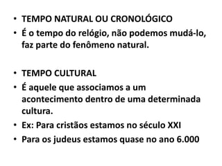 • TEMPO NATURAL OU CRONOLÓGICO
• É o tempo do relógio, não podemos mudá-lo,
faz parte do fenômeno natural.
• TEMPO CULTURAL
• É aquele que associamos a um
acontecimento dentro de uma determinada
cultura.
• Ex: Para cristãos estamos no século XXI
• Para os judeus estamos quase no ano 6.000
 