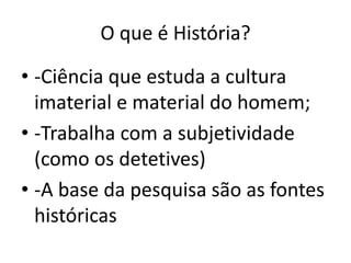 O que é História?
• -Ciência que estuda a cultura
imaterial e material do homem;
• -Trabalha com a subjetividade
(como os detetives)
• -A base da pesquisa são as fontes
históricas
 