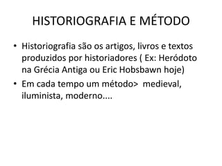 HISTORIOGRAFIA E MÉTODO
• Historiografia são os artigos, livros e textos
produzidos por historiadores ( Ex: Heródoto
na Grécia Antiga ou Eric Hobsbawn hoje)
• Em cada tempo um método> medieval,
iluminista, moderno....
 