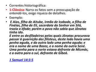 • Correntes historiográfica:
• 1-Clássica: Narra os fatos sem a preocupação de
entendê-los, exige riqueza de detalhes.
• Exemplo:
• E Aías, filho de Aitube, irmão de Icabode, o filho de
Finéias, filho de Eli, sacerdote do Senhor em Siló,
trazia o éfode; porém o povo não sabia que Jônatas
tinha ido.
E entre os desfiladeiros pelos quais Jônatas procurava
passar à guarnição dos filisteus, deste lado havia uma
penha aguda, e do outro lado uma penha aguda; e
era o nome de uma Bozez, e o nome da outra Sené.
Uma penha para o norte estava defronte de Micmás,
e a outra para o sul, defronte de Gibeá.
1 Samuel 14:3-5
 