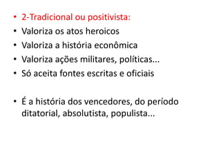 • 2-Tradicional ou positivista:
• Valoriza os atos heroicos
• Valoriza a história econômica
• Valoriza ações militares, políticas...
• Só aceita fontes escritas e oficiais
• É a história dos vencedores, do período
ditatorial, absolutista, populista...
 