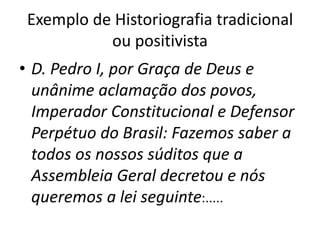 Exemplo de Historiografia tradicional
ou positivista
• D. Pedro I, por Graça de Deus e
unânime aclamação dos povos,
Imperador Constitucional e Defensor
Perpétuo do Brasil: Fazemos saber a
todos os nossos súditos que a
Assembleia Geral decretou e nós
queremos a lei seguinte:.....
 