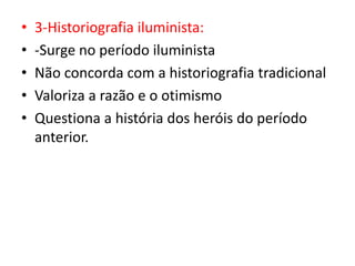 • 3-Historiografia iluminista:
• -Surge no período iluminista
• Não concorda com a historiografia tradicional
• Valoriza a razão e o otimismo
• Questiona a história dos heróis do período
anterior.
 