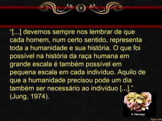 “[...] devemos sempre nos lembrar de que
cada homem, num certo sentido, representa
toda a humanidade e sua história. O que foi
possível na história da raça humana em
grande escala é também possível em
pequena escala em cada indivíduo. Aquilo de
que a humanidade precisou pode um dia
também ser necessário ao indivíduo [...].”
(Jung, 1974).

 