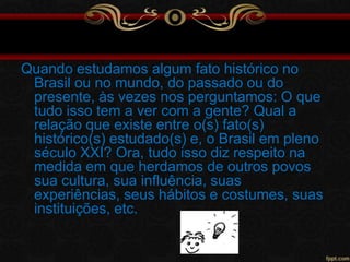 Quando estudamos algum fato histórico no
Brasil ou no mundo, do passado ou do
presente, às vezes nos perguntamos: O que
tudo isso tem a ver com a gente? Qual a
relação que existe entre o(s) fato(s)
histórico(s) estudado(s) e, o Brasil em pleno
século XXI? Ora, tudo isso diz respeito na
medida em que herdamos de outros povos
sua cultura, sua influência, suas
experiências, seus hábitos e costumes, suas
instituições, etc.

 