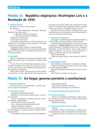 Módulo 34· República oligárquica: Washington Luís e a
Revolução de 1930
Política interna1.
Slogan:1) “Governar é abrir estradas”.
Oposição2)
– 1. Partido Democrático: burguesia, oligarquia
dissidente, alta classe média
– 2. BOC: Bloco Operário e Camponês
– 3. PCB: Partido Comunista Brasileiro
Repressão governamental•	
Lei de Imprensa (Censura)
Lei Celerada (perseguição aos ativistas operários, fe-
chamento de associações da classe operária): “A questão
social é um caso de polícia.”
Ilegalidade do PCB: atuação na clandestinidade
Cangaço:•	 banditismo social (camponeses destituídos
de suas terras por ações de violência dos coronéis com a
conivência policial)
Economia2.
Caixa de estabilização: emissionismo monetário igual
ao valor das reservas em ouro do Brasil em Londres e Nova
York.
Crack de 1929: crise do liberalismo econômico (não in-
tervenção do Estado na economia): lei da oferta e da procu-
ra, livre-concorrência; crise capitalista em dimensão mun-
dial: falências e desemprego.
Efeitos sobre o Brasil: queda do preço do café (produto
de sobremesa), fim dos empréstimos internacionais que
estoques pelo governo), falência dos cafeicultores, desem-
prego, fim do domínio das oligarquias cafeeiras, agitação
social, crescimento do movimento operário, greves.
Medidas econômicas no Brasil: manutenção da austeri-
dade monetária, sem emissionismo, sem refinanciamento e
sem novos créditos aos fazendeiros.
Sucessão presidencial3.
Júlio Prestes: candidato paulista apoiado por Washing-
ton Luís (PRP), ruptura da política do café com leite.
Getúlio Vargas (oligarca gaúcho) e João Pessoa (oligar-
ca paraibano) – Aliança Liberal: frente de oposição e não
um partido político. Composição: Minas Gerais, oligarquias
dissidentes, Partido Democrático, classe média urbana e
tenentes. Propostas: voto secreto, reforma judiciária, in-
centivo à produção industrial e leis trabalhistas.
Vitória: Júlio Prestes
“Prefiro dez Júlios Prestes a uma revolução”. (João Pes-
soa)
Revolução de 19304.
Causa imediata: assassinato de João Pessoa em Recife
“Façamos a Revolução antes que o povo a faça”. (Antô-
nio Carlos de Andrade, PRM)
Deposição do presidente Washington Luís por uma jun-
ta militar
Júlio Prestes não chegou a tomar posse.
Módulo 35· Era Vargas: governos provisório e constitucional
Governo provisório1.
Estado de massas ou de compromisso: o Estado repre-
senta o conjunto da sociedade.
Principais medidas1.1.
Anulação da Constituição de 1891–
Nomeação de interventores militares para os execu-–
tivos estaduais
Criação de Ministérios: Trabalho, Indústria, Comér-–
cio, Educação e Saúde Pública
Intervenção do Estado na economia–
1931: criação do Conselho Nacional do Café–
Criação de institutos agrícolas–
Estímulo à indústria: nacionalismo, elevação das ta-–
rifas alfandegárias, controle de preços e salários, desvalo-
rização cambial
1934: Vargas volta-se para uma política industrializante.–
Representação popular–
Voto secreto, universal e feminino–
Representação classista e leis trabalhistas–
Governo constitucional (1934-1937)2.
Contexto mundial2.1.
Avanço das ideologias nazifascistas: Itália (fascis-–
mo), Alemanha (nazismo), Polônia, Portugal (salazarismo)
e Espanha (franquismo)
Tendências políticas–
Ação Integralista Brasileira (AIB)2.2.
Fascista–
Defendia: ditadura, antiliberalismo, antidemocracia,–
monopartidarismo, política nacionalista e anticomunista
Composição social: ex-tenentes, classe média empo-–
brecida
Enem e Vestibular Dose Dupla 21
História
 