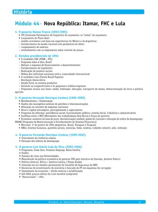 Módulo 44· Nova República: Itamar, FHC e Lula
O governo Itamar Franco (1992-1995)1.
CPI (Comissão Parlamentar de Inquérito) do orçamento: os “anões” do orçamento.•	
Lançamento do Plano Real:•	
modelo econômico com base em experiências do México e da Argentina;–
fortalecimento da moeda nacional com parâmetros do dólar;–
congelamento de salários;–
entendimento com os empresários sobre controle de preços.–
Eleições presidenciais de 19942.
O candidato FHC (PSDB – PFL)•	
Programa mãos à obra, Brasil–
Refazer o esquema de financiamento e desenvolvimento–
Fortalecimento do Legislativo–
Realização de projetos sociais–
Defesa dos interesses nacionais ante a comunidade internacional–
O candidato Lula (Frente Brasil Popular)•	
Revolução democrática–
Estado Forte no sistema produtivo–
Estímulo ao cooperativismo e às pequenas e médias empresas–
Programas sociais nas áreas: saúde, habitação, educação, transporte de massa, democratização da terra e política–
agrícola
O governo Fernando Henrique Cardoso (1995-1999)3.
Neoliberalismo / Globalização•	
Quebra dos monopólios estatais do petróleo e telecomunicações•	
Alteração no conceito de empresas nacionais•	
Atrai o capital estrangeiro, principalmente o especulativo.•	
Propostas de reformas: previdência social; funcionalismo público; sistema fiscal, tributário e administrativo•	
Conflitos entre o MST (Movimento dos trabalhadores Sem-Terra) e forças do governo•	
Economia: aumento da taxa de juros; desvalorização cambial; queda do consumo e elevação do índice de desemprego;•	
PROER (Programa de Reestruturação e Fortalecimento do Sistema Financeiro)
Mercosul: 1•	 o de janeiro de 1995 (Argentina, Brasil, Paraguai e Uruguai)
ONGs: direitos humanos, questões sociais, minorias, fome, miséria, trabalho infantil, aids, reeleição•	
O governo Fernando Henrique Cardoso (1999-2002)4.
Crescimento da violência urbana•	
Elevação dos índices de desemprego•	
O governo Luiz Inácio Lula da Silva (2002-2006)5.
Programas: Fome Zero, Primeiro Emprego, Bolsa Família•	
ProUni•	
Sistema de cotas nas Universidades•	
Manutenção da política econômica do governo FHC pelo ministro da Fazenda, Antônio Palocci•	
Política externa: África / América Latina / Países Árabes•	
Interesse em ser membro permanente do Conselho de Segurança da ONU•	
Denúncias de envolvimento de ministros e bancada do PT em esquemas de corrupção•	
Saneamento da economia – dívida externa e estabilização•	
Até 2009, poucos efeitos da crise mundial (subprime)•	
“Denuncismo” – CPIs.•	
Enem e Vestibular Dose Dupla 26
História
 