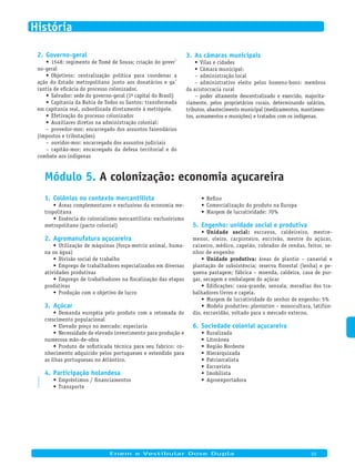 Governo-geral2.
1548: regimento de Tomé de Sousa; criação do gover-•	
no-geral
Objetivos: centralização política para coordenar a•	
ação do Estado metropolitano junto aos donatários e ga-
rantia de eficácia do processo colonizador.
Salvador: sede do governo-geral (1•	 a capital do Brasil)
Capitania da Bahia de Todos os Santos: transformada•	
em capitania real, subordinada diretamente à metrópole.
Efetivação do processo colonizador•	
Auxiliares diretos na administração colonial:•	
provedor-mor: encarregado dos assuntos fazendários–
(impostos e tributações)
ouvidor-mor: encarregado dos assuntos judiciais–
capitão-mor: encarregado da defesa territorial e do–
combate aos indígenas
As câmaras municipais3.
Vilas e cidades•	
Câmara municipal:•	
administração local–
administrativo eleito pelos homens-bons: membros–
da aristocracia rural
poder altamente descentralizado e exercido, majorita-–
riamente, pelos proprietários rurais, determinando salários,
tributos, abastecimento municipal (medicamentos, mantimen-
tos, armamentos e munições) e tratados com os indígenas.
PV2D-09-12
Módulo 5. A colonização: economia açucareira
Colônias no contexto mercantilista1.
Áreas complementares e exclusivas da economia me-•	
tropolitana
Essência do colonialismo mercantilista: exclusivismo•	
metropolitano (pacto colonial)
Agromanufatura açucareira2.
Utilização de máquinas (força-motriz animal, huma-•	
na ou água)
Divisão social de trabalho•	
Emprego de trabalhadores especializados em diversas•	
atividades produtivas
Emprego de trabalhadores na fiscalização das etapas•	
produtivas
Produção com o objetivo de lucro•	
Açúcar3.
Demanda européia pelo produto com a retomada do•	
crescimento populacional
Elevado preço no mercado: especiaria•	
Necessidade de elevado investimento para produção e•	
numerosa mão-de-obra
Produto de sofisticada técnica para seu fabrico: co-•	
nhecimento adquirido pelos portugueses e estendido para
as ilhas portuguesas no Atlântico.
Participação holandesa4.
Empréstimos / financiamentos•	
Transporte•	
Refino•	
Comercialização do produto na Europa•	
Margem de lucratividade: 70%•	
Engenho: unidade social e produtiva5.
Unidade social:•	 escravos, caldeireiro, mestre-
menor, oleiro, carpinteiro, escrivão, mestre do açúcar,
caixeiro, médico, capelão, cobrador de rendas, feitor, se-
nhor de engenho
Unidade produtiva:•	 áreas de plantio – canavial e
plantação de subsistência; reserva florestal (lenha) e pe-
quena pastagem; fábrica – moenda, caldeira, casa de pur-
gar, secagem e embalagem do açúcar
Edificações: casa-grande, senzala, moradias dos tra-•	
balhadores livres e capela.
Margem de lucratividade do senhor de engenho: 5%•	
Modelo produtivo:•	 plantation – monocultura, latifún-
dio, escravidão, voltado para o mercado externo.
Sociedade colonial açucareira6.
Ruralizada•	
Litorânea•	
Região Nordeste•	
Hierarquizada•	
Patriarcalista•	
Escravista•	
Imobilista•	
Agroexportadora•	
Enem e Vestibular Dose Dupla 03
História
 