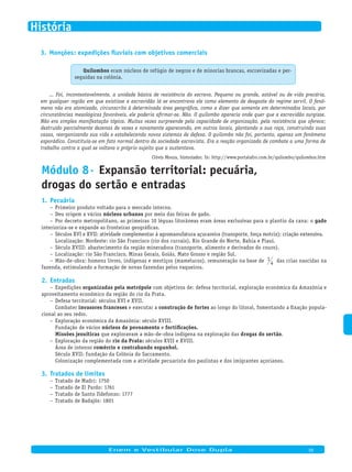 Monções: expedições fluviais com objetivos comerciais3.
Quilombos eram núcleos de refúgio de negros e de minorias brancas, escravizadas e per-
seguidas na colônia.
... Foi, incontestavelmente, a unidade básica de resistência do escravo. Pequeno ou grande, estável ou de vida precária,
em qualquer região em que existisse a escravidão lá se encontrava ele como elemento de desgaste do regime servil. O fenô-
meno não era atomizado, circunscrito à determinada área geográfica, como a dizer que somente em determinados locais, por
circunstâncias mesológicas favoráveis, ele poderia afirmar-se. Não. O quilombo aparecia onde quer que a escravidão surgisse.
Não era simples manifestação tópica. Muitas vezes surpreende pela capacidade de organização, pela resistência que oferece;
destruído parcialmente dezenas de vezes e novamente aparecendo, em outros locais, plantando a sua roça, construindo suas
casas, reorganizando sua vida e estabelecendo novos sistemas de defesa. O quilombo não foi, portanto, apenas um fenômeno
esporádico. Constituía-se em fato normal dentro da sociedade escravista. Era a reação organizada de combate a uma forma de
trabalho contra a qual se voltava o próprio sujeito que a sustentava.
Clóvis Moura, historiador. In: http://www.portalafro.com.br/quilombo/quilombos.htm
Módulo 8· Expansão territorial: pecuária,
drogas do sertão e entradas
Pecuária1.
Primeiro produto voltado para o mercado interno.–
Deu origem a vários– núcleos urbanos por meio das feiras de gado.
Por decreto metropolitano, as primeiras 10 léguas litorâneas eram áreas exclusivas para o plantio da cana: o– gado
interioriza-se e expande as fronteiras geográficas.
Séculos XVI e XVII: atividade complementar à agromanufatura açucareira (transporte, força motriz); criação extensiva.–
Localização: Nordeste: rio São Francisco (rio dos currais), Rio Grande do Norte, Bahia e Piauí.
Século XVIII: abastecimento da região mineradora (transporte, alimento e derivados do couro).–
Localização: rio São Francisco, Minas Gerais, Goiás, Mato Grosso e região Sul.–
Mão-de-obra: homens livres, indígenas e mestiços (mamelucos), remuneração na base de– 1
4 das crias nascidas na
fazenda, estimulando a formação de novas fazendas pelos vaqueiros.
Entradas2.
Expedições– organizadas pela metrópole com objetivos de: defesa territorial, exploração econômica da Amazônia e
aproveitamento econômico da região do rio da Prata.
Defesa territorial: séculos XVI e XVII.–
Combater invasores franceses e executar a construção de fortes ao longo do litoral, fomentando a fixação popula-
cional ao seu redor.
Exploração econômica da Amazônia: século XVIII.–
Fundação de vários núcleos de povoamento e fortificações.
Missões jesuíticas que exploravam a mão-de-obra indígena na exploração das drogas do sertão.
Exploração da região do– rio da Prata: séculos XVII e XVIII.
Área de intenso comércio e contrabando espanhol.
Século XVII: fundação da Colônia do Sacramento.
Colonização complementada com a atividade pecuarista dos paulistas e dos imigrantes açorianos.
Tratados de limites3.
Tratado de Madri: 1750–
Tratado de El Pardo: 1761–
Tratado de Santo Ildefonso: 1777–
Tratado de Badajós: 1801–
Enem e Vestibular Dose Dupla 05
História
 