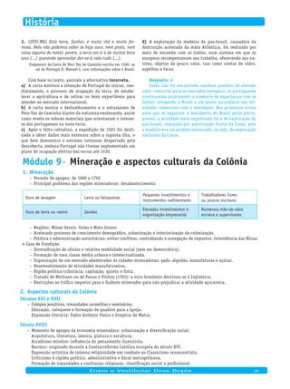 AResposta:
Como não foi encontrado nenhum produto de elevado
valor comercial para os mercados europeus, os portugueses
continuaram priorizando o comércio de especiarias com as
Índias, relegando o Brasil a um plano secundário nas ati-
vidades comerciais com a metrópole. Nos primeiros trinta
anos que se seguiram à descoberta do Brasil pelos portu-
gueses, a atividade mais importante foi a de exploração do
pau-brasil, realizada por autorização direta da Coroa, pois
a madeira era um produto estancado, ou seja, de exploração
exclusiva da Coroa.
(UFU-MG)2. Esta terra, Senhor, é muito chã e muito for-
mosa. Nela não podemos saber se haja ouro, nem prata, nem
coisa alguma de metal; porém, a terra em si é de muitos bons
ares (...) querendo aproveitar dar-se-á nela tudo (...).
Fragmento da Carta de Pero Vaz de Caminha escrita em 1500, ao
rei de Portugal D. Manuel I, com informações sobre o Brasil.
Com base no texto, assinale a alternativa incorreta.
A carta motivou a intenção de Portugal de iniciar, ime-a)
diatamente, o processo de ocupação da terra, de estabe-
lecer a agricultura e de retirar os bens exportáveis para
atender ao mercado internacional.
A carta mostra o deslumbramento e o entusiasmo deb)
Pero Vaz de Caminha diante da natureza exuberante, assim
como revela os valores materiais que orientavam o interes-
se dos portugueses na nova terra.
Após o feito cabralino, a expedição de 1501 foi desti-c)
nada a obter dados mais extensos sobre a suposta ilha, o
que bem demonstra o extremo interesse despertado pela
descoberta, embora Portugal não tivesse implementado um
plano de ocupação efetiva das terras até 1530.
A exploração da madeira do pau-brasil, causadora dad)
destruição acelerada da mata Atlântica, foi realizada por
meio de escambo com os índios, num sistema em que os
europeus recompensavam seu trabalho, oferecendo aos na-
tivos, objetos de pouco valor, tais como contas de vidro,
espelhos e facas.
Módulo 9· Mineração e aspectos culturais da Colônia
Mineração1.
Período de apogeu: de 1690 a 1750–
Principal problema das regiões mineradoras: desabastecimento–
Ouro de lavagem Lavra ou faisqueiras
Pequenos investimentos e
instrumentos rudimentares
Trabalhadores livres
ou poucos escravos
Ouro de lavra ou veeiro Jazidas
Elevados investimentos e
organização empresarial
Numerosa mão-de-obra
escrava e supervisores
Regiões: Minas Gerais, Goiás e Mato Grosso–
Acelerado processo de crescimento demográfico, urbanização e interiorização da colonização.–
Política e administração autoritárias: evitar conflitos, contrabando e sonegação de impostos. Intendência das Minas–
e Casa de Fundição.
Diversificação de ofícios e relativa mobilidade social (sem ser democrática).–
Formação de uma classe média urbana e intelectualizada.–
Organização de um mercado abastecedor às cidades mineradoras: gado, algodão, manufaturas e açúcar.–
Desenvolvimento de atividades manufatureiras.–
Rígida política tributária: capitação, quinto e finta.–
Tratado de Methuen ou de Panos e Vinhos (1703): o ouro brasileiro destinou-se à Inglaterra.–
Restrições ao tráfico negreiro para o Sudeste minerador para não prejudicar a atividade açucareira.–
Aspectos culturais da Colônia2.
Séculos XVI e XVII
Colégios jesuíticos, irmandades carmelitas e seminários.–
Educação, catequese e formação de quadros para a Igreja.
Expressão literária: Padre Antônio Vieira e Gregório de Matos.
Século XVIII
Momento de apogeu da economia mineradora: urbanização e diversificação social.–
Arquitetura, literatura, música, pintura e escultura.
Arcadismo mineiro: influência do pensamento iluminista.
Barroco: originado durante a Contrarreforma Católica europeia do século XVI.
Expressão artística de intensa religiosidade em combate ao Classicismo renascentista.
Criticismo à rigidez política, administrativa e fiscal metropolitana.
Formação de irmandades e confrarias religiosas: classificação social e profissional.
Fundação de lojas maçônicas: difusão do pensamento liberal burguês.Enem e Vestibular Dose Dupla 06
História
 