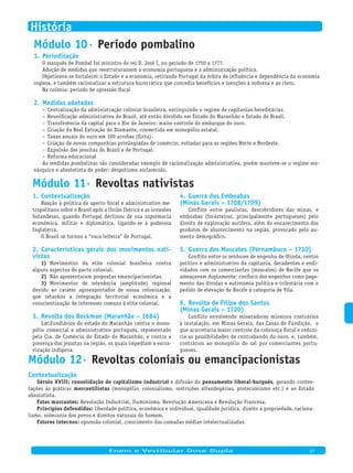 Módulo 10· Período pombalino
Periodização1.
O marquês de Pombal foi ministro do rei D. José I, no período de 1750 a 1777.
Adoção de medidas que reestruturassem a economia portuguesa e a administração política.
Objetivava-se fortalecer o Estado e a economia, retirando Portugal da órbita de influência e dependência da economia
inglesa, e também racionalizar a estrutura burocrática que concedia benefícios e isenções à nobreza e ao clero.
Na colônia: período de opressão fiscal
Medidas adotadas2.
Centralização da administração colonial brasileira, extinguindo o regime de capitanias hereditárias.–
Reunificação administrativa do Brasil, até então dividido em Estado do Maranhão e Estado do Brasil.–
Transferência da capital para o Rio de Janeiro: maior controle do embarque do ouro.–
Criação da Real Extração do Diamante, convertida em monopólio estatal.–
Taxas anuais do ouro em 100 arrobas (finta).–
Criação de novas companhias privilegiadas de comércio, voltadas para as regiões Norte e Nordeste.–
Expulsão dos jesuítas do Brasil e de Portugal.–
Reforma educacional–
As medidas pombalinas são consideradas exemplo de racionalização administrativa, porém manteve-se o regime mo-
nárquico e absolutista de poder: despotismo esclarecido.
Contextualização1.
Reação à política de aperto fiscal e administrativo me-
tropolitano sobre o Brasil após a União Ibérica e as invasões
holandesas, quando Portugal declinou de sua supremacia
econômica, militar e diplomática, ligando-se à poderosa
Inglaterra.
O Brasil se tornou a “vaca leiteira” de Portugal.
Características gerais dos movimentos nati­2.
vistas
Movimentos da elite colonial brasileira contra1)
alguns aspectos do pacto colonial.
Não apresentaram propostas emancipacionistas.2)
Movimentos de relevância (amplitude) regional3)
devido ao caráter agroexportador de nossa colonização,
que retardou a integração territorial econômica e a
conscientização de interesses comuns à elite colonial.
Revolta dos Beckman (Maranhão – 1684)3.
Latifundiários do estado do Maranhão contra o mono-
pólio comercial e administrativo português, representado
pela Cia. de Comércio do Estado do Maranhão, e contra a
presença dos jesuítas na região, os quais impediam a escra-
vização indígena.
Guerra dos Emboabas4.
(Minas Gerais – 1708/1709)
Conflito entre paulistas, descobridores das minas, e
emboabas (forasteiros, principalmente portugueses) pelo
direito de exploração aurífera, além do encarecimento dos
produtos de abastecimento na região, provocado pelo au-
mento demográfico.
Guerra dos Mascates (Pernambuco – 1710)5.
Conflito entre os senhores de engenho de Olinda, centro
político e administrativo da capitania, decadentes e endi-
vidados com os comerciantes (mascates) de Recife que os
ameaçavam duplamente: confisco dos engenhos como paga-
mento das dívidas e autonomia política e tributária com o
pedido de elevação de Recife à categoria de Vila.
Revolta de Filipe dos Santos6.
(Minas Gerais – 1720)
Conflito envolvendo mineradores mineiros contrários
à instalação, em Minas Gerais, das Casas de Fundição, o
que acarretaria maior controle da cobrança fiscal e reduzi-
ria as possibilidades de contrabando do ouro, e, também,
contrários ao monopólio do sal por comerciantes portu-
gueses.
Módulo 11· Revoltas nativistas
Módulo 12· Revoltas coloniais ou emancipacionistas
Contextualização
Século XVIII: consolidação do capitalismo industrial e difusão do pensamento liberal-burguês, gerando contes-
tações às práticas mercantilistas (monopólio, colonialismo, restrições alfandegárias, protecionismo etc.) e ao Estado
absolutista.
Fatos marcantes: Revolução Industrial, Iluminismo, Revolução Americana e Revolução Francesa.
Princípios defendidos: liberdade política, econômica e individual, igualdade jurídica, direito à propriedade, raciona-
lismo, soberania dos povos e direitos naturais do homem.
Fatores internos: opressão colonial, crescimento das camadas médias intelectualizadas.
Enem e Vestibular Dose Dupla 07
História
 