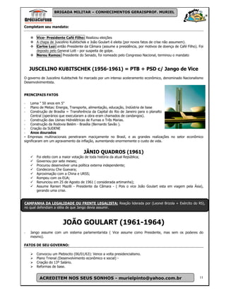 BRIGADA MILITAR – CONHECIMENTOS GERAISPROF. MURIEL



Completam seu mandato:


       Vice- Presidente Café Filho: Realizou eleições
       A chapa de Juscelino Kubitschek e João Goulart é eleita (por novos fatos de crise não assumem).
       Carlos Luz: então Presidente da Câmara (assume a presidência, por motivos de doença de Café Filho). Foi
       deposto pelo General Lott - por suspeita de golpe.
       Nereu Ramos: Presidente do Senado, foi nomeado pelo Congresso Nacional, terminou o mandato



    JUSCELINO KUBITSCHEK (1956-1961) = PTB + PSD c/ Jango de Vice
O governo de Juscelino Kubitschek foi marcado por um intenso aceleramento econômico, denominado Nacionalismo
Desenvolvimentista.


PRINCIPAIS FATOS

-   Lema " 50 anos em 5"
-   Plano de Metas: Energia, Transporte, alimentação, educação, Indústria de base
-   Construção de Brasília = Transferência da Capital do Rio de Janeiro para o planalto
    Central (operários que executaram a obra eram chamados de candangos).
- Construção das Usinas Hidrelétricas de Furnas e Três Marias.
- Construção da Rodovia Belém - Brasília (Bernardo Savão ).
- Criação da SUDENE
- Anos dourados
- Empresas multinacionais penetraram maciçamente no Brasil, e as grandes realizações no setor econômico
significaram em um agravamento da inflação, aumentando enormemente o custo de vida.


                                    JÂNIO QUADROS (1961)
       Foi eleito com a maior votação de toda história da atual República;
       Governou por sete meses;
       Procurou desenvolver uma política externa independente;
       Condecorou Che Guevara;
       Aproximação com a China e URSS;
       Rompeu com os EUA;
       Renunciou em 25 de Agosto de 1961 ( considerada artimanha);
       Assume Ranieri Mazilli - Presidente da Câmara - ( Pois o vice João Goulart esta em viagem pela Ásia),
       gerando uma crise.


CAMPANHA DA LEGALIDADE OU FRENTE LEGALISTA: Reação liderada por (Leonel Brizola + Exército do RS),
no qual defendiam a idéia de que Jango devia assumir.



                       JOÃO GOULART (1961-1964)
-   Jango assume com um sistema parlamentarista ( Vice assume como Presidente, mas sem os poderes do
    mesmo).

FATOS DE SEU GOVERNO:

       Convocou um Plebiscito (06/01/63): Vence a volta presidencialismo.
       Plano Trienal (Desenvolvimento econômico e social) -
       Criação do 13º Salário.
       Reformas de base.


         ACREDITEM NOS SEUS SONHOS - murielpinto@yahoo.com.br                                              11
 