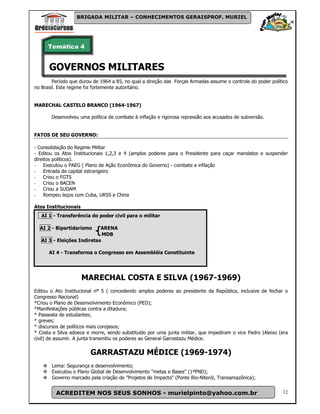 BRIGADA MILITAR – CONHECIMENTOS GERAISPROF. MURIEL




      Temática 4


      GOVERNOS MILITARES
        Período que durou de 1964 a 85, no qual a direção das Forças Armadas assume o controle do poder político
no Brasil. Este regime foi fortemente autoritário.


MARECHAL CASTELO BRANCO (1964-1967)

       Desenvolveu uma política de combate à inflação e rigorosa repressão aos acusados de subversão.


FATOS DE SEU GOVERNO:

- Consolidação do Regime Militar
- Editou os Atos Institucionais 1,2,3 e 4 (amplos poderes para o Presidente para caçar mandatos e suspender
direitos políticos).
- Executou o PAEG ( Plano de Ação Econômica do Governo) - combate a inflação
- Entrada de capital estrangeiro
- Criou o FGTS
- Criou o BACEN
- Criou a SUDAM
- Rompeu laços com Cuba, URSS e China

Atos Institucionais
   AI 1 - Transferência do poder civil para o militar

  AI 2 - Bipartidarismo     ARENA
                             MDB
   AI 3 - Eleições Indiretas

      AI 4 - Transforma o Congresso em Assembléia Constituinte




                      MARECHAL COSTA E SILVA (1967-1969)
Editou o Ato Institucional nº 5 ( concedendo amplos poderes ao presidente da República, inclusive de fechar o
Congresso Nacional)
*Criou o Plano de Desenvolvimento Econômico (PED);
*Manifestações públicas contra a ditadura;
* Passeata de estudantes;
* greves;
* discursos de políticos mais corojasos;
* Costa e Silva adoece e morre, sendo substituído por uma junta militar, que impediram o vice Pedro |Aleixo (era
civil) de assumir. A junta transmitiu os poderes ao General Garrastazu Médice.


                        GARRASTAZU MÉDICE (1969-1974)
       Lema: Segurança e desenvolvimento;
       Executou o Plano Global de Desenvolvimento "metas e Bases" (1ºPND);
       Governo marcado pela criação de "Projetos de Impacto" (Ponte Rio-Niterói, Transamazônica);


         ACREDITEM NOS SEUS SONHOS - murielpinto@yahoo.com.br                                                12
 