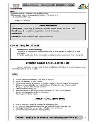 BRIGADA MILITAR – CONHECIMENTOS GERAISPROF. MURIEL



Fatos:
- 1ª eleição direta para Presidente, após a ditadura militar
- São legalizados todos os partidos políticos, incluindo o PCB e o PC do B.
- Constituição de 1988 –5/out

          PLANOS ECONÔMICOS


                                            PLANOS ECONOMICOS
  Plano Cruzado – Moeda passa do cruzeiro para o cruzado (congela preços e salários por 1 ano).
  Plano Cruzado II – empréstimos compulsórios e aumento de impostos
  Plano Bresser:
  Plano Verão – Moeda passa do Cruzado para o Cruzado Novo.




CONSTITUIÇÃO DE 1988
      -    Volta ao estado democrático Legal
      -    Consolidação de conquistas dos trabalhadores ( abono de férias, jornada de trabalho de 44 horas
           semanais etc.)
      -    Avanço das questões dos direitos humanos (ex: a prática do racismo passou a ser crime inafiançável)




                          FERNADO COLLOR DE MELLO (1990-1992)
           Concorre pelo recém formado Partido da Reconstrução Nacional (PRN), onde vence no segundo turno o
   canditado Luís Inácio Lula da Silva (PT).


   FATOS:


    • Teve um forte apoio da imprensa e das redes de televisão.
    • Venceu com a imagem de político jovem.
     • Tinha como promessas de campanha a “Caça aos Marajás”, e governar para os “descamisados”.
     • Bloqueou contas e aplicações financeiras ( confiscou 80% do dinheiro que circulava no país)
     • Extinguiu o Cruzado restabelecendo o cruzeiro.
     • Denúncias de corrupção (CPI).
     • Nas ruas o população pede impeachment (campanha “fora Collor” =caras pintadas).
     • Direitos políticos cassados por 8 anos (renunciou).
     • Assumiu seu Vice Itamar Franco.


                                     ITAMAR FRANCO (1992-1994)

          Início do Plano Real (através do Ministério da Fazenda com FHC)
          Foi criada uma nova moeda o Cruzeiro Real, que mais tarde foi substituída pelo Real
          Êxito do plano econômico com a redução a inflação a níveis baixíssimos.
          Itamar deixou o governo com uma alta popularidade




           ACREDITEM NOS SEUS SONHOS - murielpinto@yahoo.com.br                                                  14
 