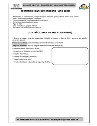 BRIGADA MILITAR – CONHECIMENTOS GERAISPROF. MURIEL



                 FERNANDO HENRIQUE CARDOSO (1994-2002)

-   Adesão total ao neoliberalismo, com privatizações, cortes nos gastos públicos, política fiscal austera...
-   Real – plataforma política para a reeleição
-   Disputou as eleições com Lula vencendo no 1º turno
-   Acirramento das desigualdades sociais
-   Ação do MST.
-   Crise energética = apagões elétricos.
-   Foi reeleito concorrendo de novo com Lula


                            LUÍS INÁCIO LULA DA SILVA (2003-2008)

    - Governo se destaca pela alta popularidade (redução da pobreza + líder do G20 + aumento das relações
    comerciais globais).
    Primeiro mandato: vence as eleições, concorrendo com José Serra (PSDB)
    Segundo mandato: vence as eleições vendendo Geraldo Alckimim (PSDB).
    - programas sociais (fome zero – prouni);
    - Fortalecimento dos países emergentes (G20);
    - Relações diplomáticas;
    - suspeitas de corrupção (mensalão);
    - Tropas brasileiras no Haiti;
    - Tentativa de integrar o Conselho de Segurança da ONU.




           ACREDITEM NOS SEUS SONHOS - murielpinto@yahoo.com.br                                                 15
 