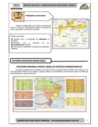 BRIGADA MILITAR – CONHECIMENTOS GERAISPROF. MURIEL




                        PROGRAMA CALHA NORTE
      ATUALIDADES




        Projeto de Militarização das fronteiras setentrionais
do país = criado em 1985 (Ditadura Militar), nas épocas de
hoje é subordinado ao Ministério da Defesa.



Objetivos principais:
    contribuir com a manutenção da soberania na
Amazônia.
    contribuir   com     a     promoção      do    seu
desenvolvimento ordenado.
     promoção da assistência e proteção das populações
indígenas.




  DIVISÕES REGIONAIS BRASILEIRAS


         DIVIVISÃO REGIONAL OFICIAL (IBGE) OU POLÍTICO-ADMINISTRATIVA
         A noção de planejamento consolidou-se no Brasil durante a Segunda Guerra Mundial. Essa noção tem um
claro significado territorial: para planejar, é preciso conhecer as características de cada área do país e as diferenças
socioeconômicas e naturais entre elas.




          ACREDITEM NOS SEUS SONHOS - murielpinto@yahoo.com.br                                                       17
 