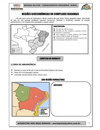 BRIGADA MILITAR – CONHECIMENTOS GERAISPROF. MURIEL




               REGIÕES GEOECONÔMICAS OU COMPLEXOS REGIONAIS
       Há uma outra forma de regionalizar o Brasil, embora não seja oficial. Muitos geógrafos optam pela divisão
do país em três grandes complexos regionais (Centro-Sul, Nordeste e Amazônia), baseada na situação
geoeconômica e nas relações entre população e espaço natural.

                                                            CARACTERÍSTICAS:
                                                                 Divisão não-oficial do país.
                                                                 Dividida em três complexos regionais (Centro-
                                                            Sul, Nordeste e Amazônia).
                                                                 Não respeitam os limites políticos dos estados
                                                            (Ex: Norte de MG faz parte do Nordeste).
                                                                 Demonstram a integração econômica promovida
                                                            pela concentração industrial do sudeste.




                                         COMPLEXO DO NORDESTE

1) ÁREA DE ABRANGÊNCIA


     Estende no norte de MG até o Leste do Maranhão (Polígono das Secas).
     Possui 30 % da população nacional.
     Contrastes naturais (litoral úmido, interior seco).


                                           SUB-REGIÕES NORDESTINAS

                                                            ANOTAÇÕES:




                                        1 – MEIO-NORTE
                                        2- SERTÃO
                                        3- AGRESTE
                                        4-ZONA DA MATA




         ACREDITEM NOS SEUS SONHOS - murielpinto@yahoo.com.br                                                     19
 
