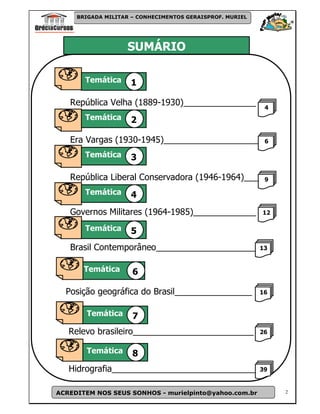 BRIGADA MILITAR – CONHECIMENTOS GERAISPROF. MURIEL




                          SUMÁRIO

              Temática     1

           República Velha (1889-1930)_______________             4
              Temática     2

           Era Vargas (1930-1945)____________________             6

              Temática     3

           República Liberal Conservadora (1946-1964)___          9
Temátic
              Temática     4
           Governos Militares (1964-1985)_____________           12

              Temática     5
           Brasil Contemporâneo_____________________ 13

              Temática      6

          Posição geográfica do Brasil________________           16


              Temática      7
          Relevo brasileiro_________________________             26


              Temática      8
          Hidrografia______________________________              39


    ACREDITEM NOS SEUS SONHOS - murielpinto@yahoo.com.br              2
 