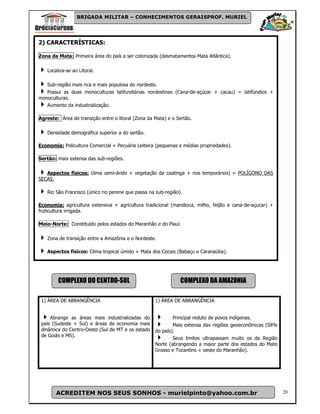 BRIGADA MILITAR – CONHECIMENTOS GERAISPROF. MURIEL




2) CARACTERÍSTICAS:

Zona da Mata: Primeira área do país a ser colonizada (desmatamentos Mata Atlântica).

   Localiza-se ao Litoral.

   Sub-região mais rica e mais populosa do nordeste.
   Possui as duas monoculturas latifundiárias nordestinas (Cana-de-açúcar + cacau) = latifúndios +
monoculturas.
   Aumento da industrialização.

Agreste: Área de transição entre o litoral (Zona da Mata) e o Sertão.

   Densidade demográfica superior a do sertão.

Economia: Policultura Comercial + Pecuária Leiteira (pequenas e médias propriedades).

Sertão: mais extensa das sub-regiões.

   Aspectos físicos: clima semi-árido + vegetação da caatinga + rios temporários) = POLÍGONO DAS
SECAS.

   Rio São Francisco (único rio perene que passa na sub-região).

Economia: agricultura extensiva + agricultura tradicional (mandioca, milho, feijão e cana-de-açucar) +
fruticultura irrigada.

Meio-Norte: Constituído pelos estados do Maranhão e do Piauí.

   Zona de transição entre a Amazônia e o Nordeste.

   Aspectos físicos: Clima tropical úmido + Mata dos Cocais (Babaçu e Caranaúba).




        COMPLEXO DO CENTRO-SUL                                 COMPLEXO DA AMAZONIA

 1) ÁREA DE ABRANGÊNCIA                             1) ÁREA DE ABRANGÊNCIA


     Abrange as áreas mais industrializadas do              Principal reduto de povos indígenas.
 país (Sudeste + Sul) e áreas de economia mais              Mais extensa das regiões geoeconômicas (58%
 dinâmica do Centro-Oeste (Sul de MT e os estado    do país).
 de Goiás e MS).
                                                            Seus limites ultrapassam muito os da Região
                                                    Norte (abrangendo a maior parte dos estados do Mato
                                                    Grosso e Tocantins + oeste do Maranhão).




       ACREDITEM NOS SEUS SONHOS - murielpinto@yahoo.com.br                                               20
 