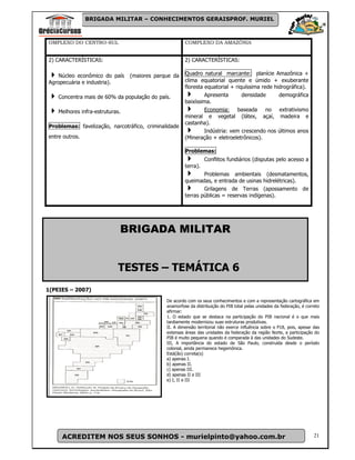 BRIGADA MILITAR – CONHECIMENTOS GERAISPROF. MURIEL



OMPLEXO DO CENTRO-SUL                                  COMPLEXO DA AMAZÔNIA


2) CARACTERÍSTICAS:                                    2) CARACTERÍSTICAS:

    Núcleo econômico do país     (maiores parque da    Quadro natural marcante: planície Amazônica +
Agropecuária e industria).                             clima equatorial quente e úmido + exuberante
                                                       floresta equatorial + riquíssima rede hidrográfica).
    Concentra mais de 60% da população do país.                 Apresenta       densidade      demográfica
                                                       baixíssima.
    Melhores infra-estruturas.                                  Economia: baseada no extrativismo
                                                       mineral e vegetal (látex, açaí, madeira e
                                                       castanha).
Problemas: favelização, narcotráfico, criminalidade
                                                                Indústria: vem crescendo nos últimos anos
entre outros.                                          (Mineração + eletroeletrônicos).

                                                       Problemas:
                                                                 Conflitos fundiários (disputas pelo acesso a
                                                       terra).
                                                               Problemas ambientais (desmatamentos,
                                                       queimadas, e entrada de usinas hidrelétricas).
                                                               Grilagens de Terras (apossamento de
                                                       terras públicas = reservas indígenas).




                             BRIGADA MILITAR


                            TESTES – TEMÁTICA 6
1(PEIES – 2007)
                                              De acordo com os seus conhecimentos e com a representação cartográfica em
                                              anamorfose da distribuição do PIB total pelas unidades da federação, é correto
                                              afirmar:
                                              1. O estado que se destaca na participação do PIB nacional é o que mais
                                              tardiamente modernizou suas estruturas produtivas.
                                              II. A dimensão territorial não exerce influência sobre o P18, pois, apesar das
                                              extensas áreas das unidades da federação da região Norte, a participação do
                                              PIB é muito pequena quando é comparada à das unidades do Sudeste.
                                              III, A importância do estado de São Paulo, construída desde o período
                                              colonial, ainda permanece hegemônica.
                                              Está(ão) correta(s)
                                              a) apenas I.
                                              b) apenas II.
                                              c) apenas III.
                                              d) apenas II e III
                                              e) I, II e III




     ACREDITEM NOS SEUS SONHOS - murielpinto@yahoo.com.br                                                                21
 