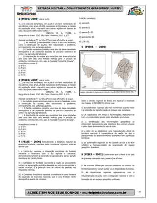 BRIGADA MILITAR – CONHECIMENTOS GERAISPROF. MURIEL



2 (PEIES/ 2007) Leia o texto:                                        Está(ão) correta(s)

“[...] na vida dos sertanejos, um açude é um bem inestimável. Só     a) apenas I.
nos últimos cinco anos, 20.000 moradores de Mombaça, a metade
da população atual, migraram para outras regiões em épocas de        b) apenas II.
seca. Boa parte deles nunca voltou.”
                                 COELHO, M. A; TERRA, L.             c) apenas I e III.
Geografia do Brasil. 5 Ed. São Paulo: Moderna,2002. p. 133.
                                                                     d) apenas II e III.
Assinale verdadeira (V) ou falsa (F) em cada afirmativa a seguir.
(      ) As medidas governamentais contra a seca no Nordeste,        e) I, II e III.
como a construção de açudes, têm solucionado o problema,
principalmente, dos sertanejos pobres.                                  5 (PEIES – 2005)
(    ) O Sertão nordestino constitui uma área de baixa densidade
demográfica e de economia baseada na pecuária extensiva de
corte e na agricultura tradicional.
(    ) A distribuição de verbas aos municípios das áreas atingidas
pela seca tem sido uma medida ineficaz para a solução do
problema, contribuindo, sim, para a chamada “indústria da seca”.
A seqüência correta é:
a) V-V-F.
b) F-V-V.
c) V-F-V.
d) F-V-F.
e) F-F-F.

3 (PEIES/ 2007) Leia o texto:
“[...] na vida dos sertanejos, um açude é um bem inestimável. Só
nos últimos cinco anos, 20.000 moradores de Mombaça, a metade
da população atual, migraram para outras regiões em épocas de
seca. Boa parte deles nunca voltou.”
                                 COELHO, M. A; TERRA, L.
Geografia do Brasil. 5 Ed. São Paulo: Moderna,2002. p. 133.

Assinale verdadeira (V) ou falsa (F) em cada afirmativa a seguir.
( ) As medidas governamentais contra a seca no Nordeste, como           Sobre a divisão regional do Brasil, em especial a mostrada
a construção de açudes, têm solucionado o problema,                     nos mapas, é INCORRETO afirmar que
principalmente, dos sertanejos pobres.
(    ) O Sertão nordestino constitui uma área de baixa densidade        a) as subdivisões regionais são mais numerosas quanto maior
demográfica e de economia baseada na pecuária extensiva de              é a extensão da transformação do espaço pela sociedade.
corte e na agricultura tradicional.
(    ) A distribuição de verbas aos municípios das áreas atingidas      b) as subdivisões em mesa e microrregiões relacionam-se
pela seca tem sido uma medida ineficaz para a solução do                com a complexidade gerada pelas atividades produtivas.
problema, contribuindo, sim, para a chamada “indústria da seca”.
                                                                        c) a identificação das microrregiões geográficas se
A seqüência correta é:                                                  diferenciam basicamente pela influência dos centros urbanos
a) V-V-F.                                                               e pelos tipos dominantes do uso do solo.
b) F-V-V.
c) V-F-V.                                                               d) a idéia de se estabelecer uma regionalização oficial do
d) F-V-F.                                                               território nacional é conseqüência da noção de que o
e) F-F-F.                                                               planejamento do desenvolvimento econômico tem significado
                                                                        territorial.
4 (PEIES – 2006) Considerando a dinâmica regional da                    e) as subdivisões regionais do Rio Grande do Sul e do Acre
economia brasileira, expressa pelos complexos regionais, pode-se        refletem a homogeneidade da organização do espaço
afirmar que                                                             geográfico brasileiro.

I. o Centro-Sul expressa a integração econômica do Sudeste
industrial e financeiro com o Sul agrícola e industrial,                6 (PEIES – 2002) Cosiderando que o Brasil é um país
demonstrando também a expansão da agropecuária para a porção
meridional do Centro-Oeste.                                             de grandes contrastes nais, pode(m)-se afirmar:

II. o Complexo do Nordeste representa a região de povoamento
antigo e a apropriação produtiva baseada em estruturas agrárias e       I- As enormes diferenças naturais existentes no interior do
sociais arcaicas. É a principal área de refluxo de pessoas nas
                                                                        território brasileiro vieram juntar-se as disparidades humanas.
migrações internas.
                                                                        II-   As       disparidades   regionais   agravaram-se   com   a
III. o Complexo Amazônico expressa a existência de uma fronteira
                                                                        industrialização do país, com a integração nacional e com a
de expansão da economia nacional, que é uma fronteira tanto
demográfica quanto de recursos.                                         formação de um espaço geográfico unificado.




          ACREDITEM NOS SEUS SONHOS - murielpinto@yahoo.com.br                                                                             22
 