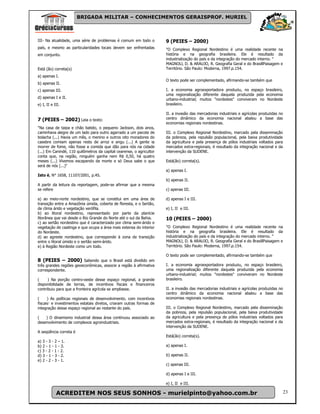 BRIGADA MILITAR – CONHECIMENTOS GERAISPROF. MURIEL



III- Na atualidade, uma série de problemas é comum em todo o          9 (PEIES – 2000)
país, e mesmo as particularidades locais devem ser enfrentadas        "O Complexo Regional Nordestino é uma realidade recente na
em conjunto.                                                          história e na geografia brasileira. Ele é resultado da
                                                                      industrialização do país e da integração do mercado interno. "
                                                                      MAGNOLl, D. & ARAUJO, R. Geografia Geral e do BrasillPaisagem e
Está (ão) correta(s)                                                  Território. São Paulo: Moderna, 1997.p.154.
a) apenas I.
                                                                      O texto pode ser complementado, afirmando-se também que
b) apenas II.
c) apenas III.                                                        I. a economia agroexportadora produziu, no espaço brasileiro,
                                                                      uma regionalização diferente daquela produzida pela economia
d) apenas I e II.                                                     urbano-industrial; muitos "nordestes" conviveram no Nordeste
e) I, II e III.                                                       brasileiro.

                                                                      II. a invasão das mercadorias industriais e agrícolas produzidas no
7 (PEIES – 2002) Leia o texto:                                        centro dinâmico da economia nacional abalou a base das
                                                                      economias regionais nordestinas.
"Na casa de taipa e chão batido, o pequeno Jackson, dois anos,
caminhava alegre de um lado para outro agarrado a um pacote de        III. o Complexo Regional Nordestino, marcado pela disseminação
bolacha (...) Havia um mês, o menino e outros oito moradores do       da pobreza, pela repulsão populacional, pela baixa produtividade
casebre comiam apenas resto de arroz e angu (...) A gente ia          da agricultura e pela presença de pólos industriais voltados para
morrer de fome, não fosse a comida que dão para nós na cidade         mercados extra-regionais, é resultado da integração nacional e da
(...) Em Canindé, 110 quilômetros da capital cearense, o agricultor   intervenção da SUDENE.
conta que, na região, ninguém ganha nem R$ 0,50, há quatro
meses (...) Vivemos escapando da morte e só Deus sabe o que           Está(ão) correta(s).
será de nós (...)"
                                                                      a) apenas I.
Isto é, N° 1658, 11107/2001, p.4S.
                                                                      b) apenas II.
A partir da leitura da reportagem, pode-se afirmar que a mesma
se refere                                                             c) apenas III.

a) ao meio-norte nordestino, que se constitui em uma área de          d) apenas I e III.
transição entre a Amazônia úmida, coberta de floresta, e o Sertão,
de clima árido e vegetação xerófila.                                  e) I, II e III.
b) ao litoral nordestino, representado por parte da planície
litorânea que vai desde o Rio Grande do Norte até o sul da Bahia.     10 (PEIES – 2000)
c) ao sertão nordestino que é caracterizado por clima semi-árido e
vegetaçâo de caatinga e que ocupa a área mais extensa do interior     "O Complexo Regional Nordestino é uma realidade recente na
do Nordeste.                                                          história e na geografia brasileira. Ele é resultado da
d) ao agreste nordestino, que corresponde à zona de transição         industrialização do país e da integração do mercado interno. "
entre o litoral úmido e o sertão semi-árido.                          MAGNOLl, D. & ARAUJO, R. Geografia Geral e do BrasillPaisagem e
e) à Região Nordeste como um todo.                                    Território. São Paulo: Moderna, 1997.p.154.

                                                                      O texto pode ser complementado, afirmando-se também que
8 (PEIES – 2000) Sabendo que o Brasil está dividido em
três grandes regiões geoeconômicas, associe a região à afirmativa     I. a economia agroexportadora produziu, no espaço brasileiro,
correspondente.                                                       uma regionalização diferente daquela produzida pela economia
                                                                      urbano-industrial; muitos "nordestes" conviveram no Nordeste
(     ) Na porção centro-oeste desse espaço regional, a grande        brasileiro.
disponibilidade de terras, de incentivos fiscais e financeiros
contribuiu para que a fronteira agrícola se ampliasse.                II. a invasão das mercadorias industriais e agrícolas produzidas no
                                                                      centro dinâmico da economia nacional abalou a base das
(     ) As políticas regionais de desenvolvimento. com incentivos     economias regionais nordestinas.
fiscais e investimentos estatais diretos, criaram outras formas de
integração desse espaço regional ao restante do país.                 III. o Complexo Regional Nordestino, marcado pela disseminação
                                                                      da pobreza, pela repulsão populacional, pela baixa produtividade
(   ) O dinamismo industrial dessa área continuou associado ao        da agricultura e pela presença de pólos industriais voltados para
desenvolvimento de complexos agroindustriais.                         mercados extra-regionais, é resultado da integração nacional e da
                                                                      intervenção da SUDENE.
A seqüência correta é
                                                                      Está(ão) correta(s).
a) 3 - 3 - 2 – 1.
b) 2 - 1 - 1 - 3.                                                     a) apenas I.
c) 3 - 2 - 1 - 2.
d) 3 - 1 - 3 - 2.                                                     b) apenas II.
e) 2 - 2 - 3 - 1.
                                                                      c) apenas III.

                                                                      d) apenas I e III.

                                                                      e) I, II e III.

            ACREDITEM NOS SEUS SONHOS - murielpinto@yahoo.com.br                                                                          23
 