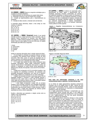 BRIGADA MILITAR – CONHECIMENTOS GERAISPROF. MURIEL



                                                                       13 (UFPEL – 2006) O sistema de organização políico-
11 (ENEM – 2005) Observe as seguintes estratégias para a               administrativa do Brasil, desde o descobrimento até a
ocupação da Amazônia Brasileira.                                       atualidade, apresentou variações, evidenciadas, por exemplo,
I - Desenvolvimento de infra-estrutura do projeto Calha Norte;         nas capitanias hereditárias, no governo geral, na monarquia, no
II - Exploração mineral por meio do Projeto Ferro Carajás;             império e na república. Um dos problemas verificados na divisão
III - Criação da Superintendência para o Desenvolvimento da            do território tem sido a multiplicação de estados, motivada pela
Amazônia;                                                              necessidade de acomodar interesses políticos das oligarquias
IV - Extração do látex durante o chamado Surto da Borracha.            que continuam desequilibrando o sistema representativo,
                                                                       favorecendo os estados do Norte e do Nordeste, tradicionais
A ordenação desses elementos, desde o mais antigo ao mais              redutos políticos de elites agrárias.
recente, é a seguinte:
(A) IV, III, II, I.
(B) I, II, III, IV.
(C) IV, II, I, III.
(D) III, IV, II, I.
(E) III, IV, I, II.

12 (UFPEL – 2006/ Inverno) Devido à sua grande
extensão territorial, o Brasil apresenta muitos contrastes, seja em
aspectos físicos, econômicos ou humanos. Com base nessas
diferenças, o IBGE (Instituto Brasileiro de Geografia e Estatística)
dividiu o país em cinco regiões há cerca de trinta anos. As regiões
identificadas pelo IBGE são as seguintes:

I. Norte
II. Centro-Oeste
III. Nordeste
IV. Sudeste
V. Sul

Analise as seguintes afirmações sobre a divisão regional do Brasil.
(     ) É uma região de contrastes nos aspectos naturais, humanos
e econômicos. Ela apresenta áreas chuvosas e áreas de clima
semi-árido. Além disso, quase um quarto da população vive na
miséria, enquanto uma pequena parcela detém parte das riquezas.
Ela contribui muito com a migração para outras regiões.
(      ) É a região mais extensa do país, embora apresente baixa
densidade demográfica. Nessa região predominam aspectos
naturais, floresta densa e heterogênea, clima quente e úmido, rios
extensos e caudalosos, os quais drenam terras geralmente de
altitude pouco elevada. Ela equivale a cerca de 60 % do território
brasileiro.
(     ) Região que corresponde a 6,8 % do território brasileiro, mas
é a segunda em importância econômica. Ela apresenta uma
densidade demográfica significativa, com mais de 41 hab/km2.
Nessa região, destaca-se o predomínio de um clima subtropical.
(      ) Região mais povoada do Brasil, a qual possui quase 43% da
população brasileira e concentra a maior produção agrícola e
industrial do país, assim como a maior rede de transportes. É
nessa região que podemos observar melhor a diversidade espacial        Com base nas informações anteriores e em seus
resultante do desigual desenvolvimento do país.                        conhecimentos sobre o assunto, é correto afirmar que
(          ) Esta região corresponde a quase 19% do território
brasileiro. Pouco povoada, apresenta uma densidade demográfica         (a) os limites da região geoeconômica Amazônia praticamente
de 6,8 hab/km2. Foi desbravada nos séculos XVII e XVIII pelos          coincidem com os da Região Norte do IBGE. Trata-se de uma
bandeirantes, que procuravam pedras e metais preciosos. Desde a        região de grande população absoluta - apesar da baixa densidade
década de 1960, a região atrai imigrantes por oferecer grande          demográfica – que apresenta um crescimento na industrialização,
quantidade de terras a serem exploradas.                               sobretudo no setor de mineração.
                                                                       (b) a região geoeconômica Nordeste é caracterizada por uma
                                                                       homogeneidade natural marcada pela seca. É uma região que
Escolha a alternativa que apresenta a relação correta entre as         concentra um grande contingente populacional e que se constitui
regiões e suas características.                                        em uma “região-problema”, em face das graves dificuldades
(a) I, II, V, III e IV.                                                sociais e econômicas que apresenta.
(b) II, III, IV, V e I.                                                (c) a região geoeconômica Centro-Sul abrange as duas porções
(c) V, III, I, II e IV.                                                mais industrializadas do país (Sudeste e Sul) e as áreas de
(d) III, I, V, IV e II.                                                economia mais dinâmica da região Centro-Oeste (de acordo com o
(e) IV, I, III, II e V.                                                IBGE): sul de Tocantins, norte de Goiás e parte de Minas Gerais.
(f) I. R.                                                              (d) parte do norte do estado de Minas Gerais – porção semi-árida,
                                                                       de economia pouco dinâmica – integra o complexo regional do
                                                                       Nordeste. O restante desse estado integra o complexo regional
                                                                       Centro-Sul, que também é composto por parte de Tocantins
                                                                       (Região Norte) e parte de Mato Grosso, (Região Centro-Oeste).




          ACREDITEM NOS SEUS SONHOS - murielpinto@yahoo.com.br                                                                            24
 