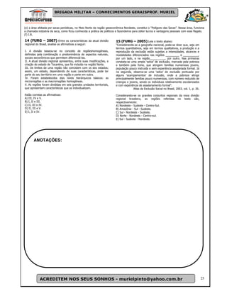 BRIGADA MILITAR – CONHECIMENTOS GERAISPROF. MURIEL



(e) a área afetada por secas periódicas, no Meio Norte da região geoeconômica Nordeste, constitui o “Polígono das Secas”. Nessa área, funciona
a chamada indústria da seca, como ficou conhecida a prática de políticos e fazendeiros para obter lucros e vantagens pessoais com esse flagelo.
(f) I.R.

14 (FURG – 2007) Entre as características da atual divisão              15 (FURG – 2005) Leia o texto abaixo:
regional do Brasil, analise as afirmativas a seguir:                    “Considerando-se a geografia nacional, pode-se dizer que, seja em
                                                                        termos quantitativos, seja em termos qualitativos, a produção e a
I. A divisão baseou-se no conceito de regiõeshomogêneas,                reprodução da exclusão estão sujeitas a intensidades, alcances e
definidas pela combinação e predominância de aspectos naturais,         modalidades diferenciados nas regiões _________ e __________,
sociais eeconômicos que permitem diferenciá-las.                        por um lado, e na região__________, por outro. Nas primeiras
II. A atual divisão regional apresentou, entre suas modificações, a     constata-se uma ampla ‘selva’ de exclusão, marcada pela pobreza
criação do estado de Tocantins, que foi incluído na região Norte.       e também pela fome, que atingem famílias numerosas jovens,
III. Os limites de uma região não coincidem com os dos estados;         população pouco instruída e sem experiência assalariada formal. Já
assim, um estado, dependendo de suas características, pode ter          na segunda, observa-se uma ‘selva’ de exclusão pontuada por
parte do seu território em uma região e parte em outra.                 alguns ‘acampamentos’ de inclusão, onde a pobreza atinge
IV. Foram estabelecidos dois níveis hierárquicos básicos: as            principalmente famílias pouco numerosas, com número reduzido de
microrregiões e as macrorregiões homogêneas.                            crianças e jovens, sendo os indivíduos relativamente escolarizados
V. As regiões foram divididas em seis grandes unidades territoriais,    e com experiência de assalariamento formal”.
que apresentam características que as individualizam.                                 Atlas da Exclusão Social no Brasil, 2003, vol. 1, p. 26.

Estão corretas as afirmativas:                                          Considerando-se os grandes conjuntos regionais da nova divisão
A) III, IV e V.                                                         regional brasileira, as regiões referidas no texto são,
B) I, II e III.                                                         respectivamente:
C) II, III e IV.                                                        A) Nordeste - Sudeste - Centro-Sul.
D) II, III e V.                                                         B) Amazônia - Sul - Sudeste.
E) I, II e IV.                                                          C) Sul - Nordeste - Sudeste.
                                                                        D) Norte - Nordeste - Centro-sul.
                                                                        E) Sul - Sudeste - Nordeste.




       ANOTAÇÕES:




            ACREDITEM NOS SEUS SONHOS - murielpinto@yahoo.com.br                                                                                 25
 