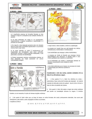 BRIGADA MILITAR – CONHECIMENTOS GERAISPROF. MURIEL

                                                                                 5 (PEIES – 2005)
3 (PEIES – 2006)




    a) A significativa presença de formações florestais na área
    indicada no mapa B é conseqüência das condições climáticas do
    passado.

    b) As áreas destacadas nos mapas A e B correspondem,
    respectivamente, a espaços susceptíveis à desertificação e a
    processos de arenização.

    c) No mapa B, a área destacada apresenta solos com elevados                o mapa mostra o relevo brasileiro, conforme a classificação:
    teores de areia onde as ativídades agropecuárias e os processos
    erosivos fazem surgir areais.                                              a) proposta por Jurandir Ross que está baseada nos critérios
                                                                               morfoestrutural, morfoclimático e morfoescultural.
    d) As áreas indicadas no mapa A caracterizam-se por
    irregularidade das precipitações, solos pouco profundos,                   b) de AzizAb'Saber que emprega o critério morfoclimático.
    afloramentos rochosos e práticas agrícolas inadequadas, o que
    potencializa o processo de desertificação.                                 c) proposta por Aroldo de Azevedo que empregou termos
                                                                               geomorfológicos para denominar as díivisões gerais e usou
    e) Embora representem domínios morfoclimáticos distintos, as               critérios geológicos para classificar as subdivisões.
    áreas destacadas nos mapas apresentam em comum
    vulnerabilidade ecológica.                                                 d) de AzizAb'Saber que ampliou a classificação deAroldo de
                                                                               Azevedo, acrescentando novas unidades ao relevo
                                                                               brasileiro.
4 (PEIES – 2002)
                                                                               e) de Aroldo deAzevedo que se baseou nos processos de erosão
                                                                               e sedimentação para diferenciar planalto de
                                                                               planície.


                                                                           Considerando o ciclo das rochas, assinale verdadeira (V) ou
                                                                           falsa (F) as afirmativas a seguir.


                                                                           (         ) Nos quadros B e C, Calvin faz referência às rochas :
                                                                           sedimentares. Essas rochas são formadas pela deposição : de material
                                                                           originado da destruição erosiva de qualquer : tipo de rocha e formam a
                                                                           base do relevo do planalto das Guianas.


                                                                           (     ) No quadro C, Calvin não explica a origem das rochas vulcânicas
                                                                           que provêm da consolidação extrusiva do magma. O território
brasileiro, na era mesozóica, foi palco de intensas erupções vulcânicas.


(      ) No quadro B, Calvin refere que, ao longo do tempo, as rochas formadas vêm sendo continuamente destruídas. Isso ocorre pelo
intemperismo, pela erosão ou pela conjugação de ambos os processos.
A seqüência correta é
                                    a) V- V -V . b) F – V - V. c) F – V -F. d) V - F - F. e) F - F - F.




              ACREDITEM NOS SEUS SONHOS - murielpinto@yahoo.com.br                                                                            34
 