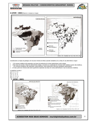 BRIGADA MILITAR – CONHECIMENTOS GERAISPROF. MURIEL




6 (UFSM – 2004) Observe e compare os mapas:




Considerando os mapas de geologia e de recursos minerais do Brasil, assinale verdadeira (V) ou falsa (F) nas alternativas a seguir.

(      ) Os minerais metálicos são explorados nas áreas de predomínio de rochas sedimentares muito antigas.
(     ) Nas áreas de escudos e faixas de dobramentos antigos, concentra-se a exploração de minerais tanto metálicos quanto não-metálicos.
(       ) Os minerais energéticos são explorados, essencialmente, onde predominam estruturas geológicas sedimentares.
(    ) A maior parte dos minerais está sendo igualmente explorada nas áreas de rochas sedimentares e nas de estruturas cristalinas.

A seqüência correta é
a) V – V – F - V
b) V - F - V - F.
c) F - V - V – F.
d) F – F – V – V.
e) F – V – F –V.
    7 (UFSM – 2003)




             ACREDITEM NOS SEUS SONHOS - murielpinto@yahoo.com.br                                                                           35
 