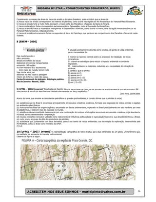 BRIGADA MILITAR – CONHECIMENTOS GERAISPROF. MURIEL



Considerando os mapas das áreas de riscos de erosão e do relevo brasileiro, pode-se inferir que as áreas de
a) fracos riscos de erosão correspondem aos relevos de planícies, como ocorre nas regiões do Río Amazonas e do Pantanal Mato-Grossense .
b) riscos de erosão forte a muito forte abrangem a maior parte dos Planaltos e Chapadas da Bacia do Paraná.
c) riscos moderados a fortes correspondem exclusivamente às Depressões, como a Depressão Sul-Amazônica.
d) riscos de erosão fracos a moderados restrigem-se às Depressões e Planícies, como ocorre na maior parte da região Norte-Amazônica e no
Pantanal Mato-Grossense, reSpectivamente.
e) riscos de erosão extremamente fortes correspondem à Serra do Espinhaço, que pertence ao compartimento dos Planaltos e Serras do Leste-
Sudeste.


8 (ENEM – 2006)


                                                             A situação poeticamente descrita acima sinaliza, do ponto de vista ambiental,
                                                             para a necessidade de:

Esta manhã acordo e                                          I- manter-se rigoroso controle sobre os processos de instalação de novas
não a encontro.                                              mineradoras.
Britada em bilhões de lascas                                 II- criarem-se estratégias para reduzir o impacto ambiental no ambiente
deslizando em correia transportadora                         degradado.
entupindo 150 vagões                                         III- reaproveitarem-se materiais, reduzindo-se a necessidade de extração de
no trem-monstro de 5 locomotivas                             minérios.
— trem maior do mundo, tomem nota —                          É correto o que se afirma:
foge minha serra, vai                                        A) apenas em I.
deixando no meu corpo a paisagem                             B) apenas em II.
mísero pó de ferro, e este não passa.                        C) apenas em I e II.
Carlos Drummond de Andrade. Antologia poética.               D) apenas em II e III.
Rio de Janeiro: Record, 2000.                                E) em I, II e III.


9 (UFPEL – 2008/ Inverno) “Espalhadas do Espírito Santo à Santa Catarina, reservas de petróleo na área chamada de pré-sal prometem dar
novo sentido à estrofe do Hino Nacional ‘deitado eternamente em berço esplêndido.’”
                                                                                                                  Zero Hora, 20/04/2008.

Acerca do tema, que envolve as descobertas petrolíferas a grandes profundidades, é correto afirmar que o petróleo é um(a)

(a) substância que no Brasil é encontrada principalmente em escudos cristalinos oceânicos, formada pela deposição de restos animais e vegetais
em ambientes planctônicos.
(b) hidrocarboneto fóssil de origem orgânica, encontrado em bacias sedimentares, explorado no Brasil principalmente em solo marítimo por meio
de plataformas, e está em risco de escassez no mundo.
(c) substância oleosa constituída basicamente por uma combinação de carbono e hidrogênio encontrada em escudos cristalinos, cuja descoberta,
no Brasil, tornou desnecessária a importação.
(d) recurso energético renovável utilizado como instrumento de influência política global e especulação financeira; sua descoberta elevou o Brasil,
em curto prazo, ao grupo de elite dos produtores de petróleo.
(e) substância que, juntamente com seus derivados, possui uso isento de riscos ambientais; sua tecnologia de exploração, desenvolvida pela
PETROBRAS, coloca o Brasil como membro da OPEP.
(f) I.R.

10 (UFPEL – 2007/ Inverno) A representação cartográfica do relevo traduz, para duas dimensões de um plano, um fenômeno que,
na realidade, se apresenta de maneira tridimensional.
Observe as figuras a seguir.




            ACREDITEM NOS SEUS SONHOS - murielpinto@yahoo.com.br                                                                                36
 