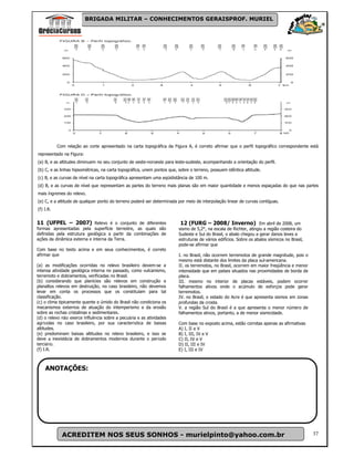 BRIGADA MILITAR – CONHECIMENTOS GERAISPROF. MURIEL




           Com relação ao corte apresentado na carta topográfica da Figura A, é correto afirmar que o perfil topográfico correspondente está
representado na Figura:
(a) B, e as altitudes diminuem no seu conjunto de oeste-noroeste para leste-sudeste, acompanhando a orientação do perfil.
(b) C, e as linhas hipsométricas, na carta topográfica, unem pontos que, sobre o terreno, possuem idêntica altitude.
(c) B, e as curvas de nível na carta topográfica apresentam uma eqüidistância de 100 m.
(d) B, e as curvas de nível que representam as partes do terreno mais planas são em maior quantidade e menos espaçadas do que nas partes
mais íngremes do relevo.
(e) C, e a altitude de qualquer ponto do terreno poderá ser determinada por meio de interpolação linear de curvas contíguas.
(f) I.R.


11 (UFPEL – 2007) Relevo é o conjunto de diferentes                       12 (FURG – 2008/ Inverno) Em abril de 2008, um
formas apresentadas pela superfície terrestre, as quais são              sismo de 5,2°, na escala de Richter, atingiu a região costeira do
definidas pela estrutura geológica a partir da combinações de            Sudeste e Sul do Brasil, o abalo chegou a gerar danos leves a
ações da dinâmica externa e interna da Terra.                            estruturas de vários edifícios. Sobre os abalos sísmicos no Brasil,
                                                                         pode-se afirmar que
Com base no texto acima e em seus conhecimentos, é correto
afirmar que                                                              I. no Brasil, não ocorrem terremotos de grande magnitude, pois o
                                                                         mesmo está distante dos limites da placa sul-americana.
(a) as modificações ocorridas no relevo brasileiro devem-se a            II. os terremotos, no Brasil, ocorrem em maior freqüência e menor
intensa atividade geológica interna no passado, como vulcanismo,         intensidade que em países situados nas proximidades de borda de
terremoto e dobramentos, verificadas no Brasil.                          placa.
(b) considerando que planícies são relevos em construção e               III. mesmo no interior de placas estáveis, podem ocorrer
planaltos relevos em destruição, no caso brasileiro, não devemos         falhamentos ativos onde o acúmulo de esforços pode gerar
levar em conta os processos que os constituíam para tal                  terremotos.
classificação.                                                           IV. no Brasil, o estado do Acre é que apresenta sismos em zonas
(c) o clima tipicamente quente e úmido do Brasil não condiciona os       profundas da crosta.
mecanismos externos de atuação do intemperismo e da erosão               V. a região Sul do Brasil é a que apresenta o menor número de
sobre as rochas cristalinas e sedimentares.                              falhamentos ativos, portanto, a de menor sismicidade.
(d) o relevo não exerce influência sobre a pecuária e as atividades
agrícolas no caso brasileiro, por sua característica de baixas           Com base no exposto acima, estão corretas apenas as afirmativas
altitudes.                                                               A) I, II e V
(e) predominam baixas altitudes no relevo brasileiro, e isso se          B) I, III, IV e V
deve a inexistêcia de dobramentos modernos durante o período             C) II, IV e V
terciário.                                                               D) II, III e IV
(f) I.R.                                                                 E) I, III e IV



    ANOTAÇÕES:




             ACREDITEM NOS SEUS SONHOS - murielpinto@yahoo.com.br                                                                              37
 