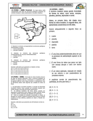 BRIGADA MILITAR – CONHECIMENTOS GERAISPROF. MURIEL

                                                                       15 (UFGRS – 2007)
13 (FURG – 2008/ Inverno) No mapa abaixo, estão
representados dois tipos de estruturas geológicas presentes em
território brasileiro: bacias sedimentares e escudos cristalinos.




1) relacione os números correspondentes às estruturas geológicas
representadas no mapa:
( ) bacias sedimentares
( ) escudos cristalinos

2)    relacione  os    números    das    estruturas       geológicas
correspondentes aos recursos mineraisassociados:
( ) minério de ferro
( ) petróleo

3)    relacione  os    números    das       estruturas    geológicas
correspondentes às rochas associadas:
( ) arenito
( ) granito

Assinale a alternativa que apresenta as relações corretas:
A) (1- I e II), (2-I e II) e (3-II e I)
B) (1- II e I), (2-I e II) e (3-I e II)
C) (1- I e II), (2-II e I) e (3-I e II)
D) (1- II e I), (2-II e I) e (3-II e I)
E) (1- I e II), (2-II e I) e (3-II e I)

14 (FURG – 2008) A formação do relevo brasileiro decorre
da ação de diversos elementos, como a estrutura geológica do
território, os agentes internos, o tectonismo e o vulcanismo, além
de agentes externos, como a água corrente e o intemperismo. Leia
as afirmativas abaixo sobre algumas das unidades do relevo do
Brasil.

I - As depressões no território brasileiro, à exceção da Depressão
Amazônica Central, foram geradas por processos erosivos com
grande atuação nas bordas das bacias sedimentares.
II - As planícies brasileiras são áreas planas, geradas por
deposição de sedimentos muito antigos de origem marinha, fluvial
e lacustre, estando associadas aos depósitos do Quaternário.
III - Entre as unidades de planaltos encontradas no Brasil, os
planaltos em núcleos cristalinos arqueados fazem parte do cinturão
orogênico da faixa atlântica, podendo ser citado o Planalto Sul-
Riograndense.

Assinale a alternativa que apresenta a(s) afirmativa(s) correta (s).
A) II.
B) I e II.
C) II e III.
D) I, II e III.




          ACREDITEM NOS SEUS SONHOS - murielpinto@yahoo.com.br                             38
 