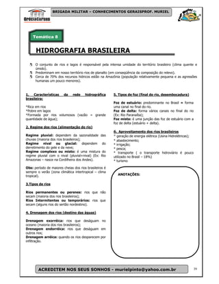 BRIGADA MILITAR – CONHECIMENTOS GERAISPROF. MURIEL




    Temática 8


      HIDROGRAFIA BRASILEIRA
      O conjunto de rios e lagos é responsável pela intensa umidade do território brasileiro (clima quente e
      úmido).
      Predominam em nosso território rios de planalto (em conseqüência da composição do relevo).
      Cerca de 70% dos recursos hídricos estão na Amazônia (população relativamente pequena e as agressões
      humanas um pouco menores).



1. Características       da    rede    hidrográfica     5. Tipos de foz (final do rio, desembocadura)
brasileira:
                                                        Foz de estuário: predominante no Brasil = forma
*Rica em rios                                           uma canal no final do rio.
*Pobre em lagos                                         Foz de delta: forma vários canais no final do rio
*Formada por rios volumosos (vazão = grande             (Ex: Rio Paranaíba);
quantidade de água);                                    Foz mista: é uma junção das foz de estuário com a
                                                        foz de delta (estuário + delta).
2. Regime dos rios (alimentação do rio)
                                                        6. Aproveitamento dos rios brasileiros
Regime pluvial: dependem da sazonalidade das            * geração de energia elétrica (Usina Hidrelétricas);
chuvas (maioria dos rios brasileiros);                  * abastecimento;
Regime nival ou glacial: dependem do                    * irrigação;
derretimento do gele e da neve;                         * pesca;
Regime complexo ou misto: é uma mistura do              * transporte ( o transporte hidroviário é pouco
regime pluvial com o nival (pluvial+nival) (Ex: Rio     utilizado no Brasil – 18%)
Amazonas – nasce na Cordilheira dos Andes).             * turismo

Obs: período de maiores cheias dos rios brasileiros é
sempre o verão (zona climática intertropical – clima
tropical).                                                 ANOTAÇÕES:

3.Tipos de rios

Rios permanentes ou perenes: rios que não
secam (maioria dos rios brasileiros);
Rios Intermitentes ou temporários: rios que
secam (alguns rios do sertão nordestino).

4. Drenagem dos rios (destino das águas)

Drenagem exorréica: rios que deságuam no
oceano (maioria dos rios brasileiros);
Drenagem endorréica: rios que deságuam em
outros rios;
Drenagem arréica: quando os rios desparecem por
infiltração.




        ACREDITEM NOS SEUS SONHOS - murielpinto@yahoo.com.br                                                   39
 